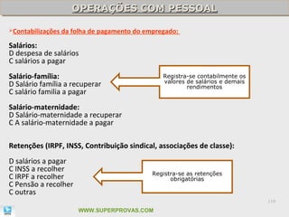 OPERAÇÕES COM PESSOAL
                      OPERAÇÕES COM PESSOAL

Contabilizações   da folha de pagamento do empregado:

Salários:
D despesa de salários
C salários a pagar
Salário-família:                                 Registra-se contabilmente os
                                                 valores de salários e demais
D Salário família a recuperar                            rendimentos
C salário familia a pagar
Salário-maternidade:
D Salário-maternidade a recuperar
C A salário-maternidade a pagar

Retenções (IRPF, INSS, Contribuição sindical, associações de classe):
D salários a pagar
C INSS a recolher
                                              Registra-se as retenções
C IRPF a recolher                                   obrigatórias
C Pensão a recolher
C outras
                                                                                119

                        WWW.SUPERPROVAS.COM
 
