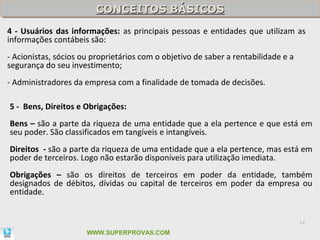 CONCEITOS BÁSICOS
                         CONCEITOS BÁSICOS
4 - Usuários das informações: as principais pessoas e entidades que utilizam as
informações contábeis são:
- Acionistas, sócios ou proprietários com o objetivo de saber a rentabilidade e a
segurança do seu investimento;
- Administradores da empresa com a finalidade de tomada de decisões.

5 - Bens, Direitos e Obrigações:
Bens – são a parte da riqueza de uma entidade que a ela pertence e que está em
seu poder. São classificados em tangíveis e intangíveis.
Direitos - são a parte da riqueza de uma entidade que a ela pertence, mas está em
poder de terceiros. Logo não estarão disponíveis para utilização imediata.
Obrigações – são os direitos de terceiros em poder da entidade, também
designados de débitos, dívidas ou capital de terceiros em poder da empresa ou
entidade.


                                                                                    12

                      WWW.SUPERPROVAS.COM
 