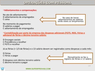 OPERAÇÕES COM PESSOAL
                      OPERAÇÕES COM PESSOAL

Adiantamentos     e compensações:
No ato do adiantamento:
D adiantamento de empregados                                  No caso de haver
C caixa                                                   adiantamentos de salários
                                                         serão estes os lançamentos
No momento do pagamento:
D salários a pagar
C adiantamento de empregados
Contabilização  por parte da empresa das despesas adicionais (FGTS, INSS, Férias e
adicional de férias e décimo terceiro salário:
D Encargos sociais
C Previdência a recolher
C FGTS a recolher
Já as férias (+ 1/3 de férias) e o 13 salário devem ser registrados como despesas a cada mês:
D Férias
C Férias a pagar
                                                                    Mensalmente se faz o
                                                                registro de férias e 13 salário
D despesa com décimo terceiro salário
C décimo terceiro a pagar
                                                                                           120

                        WWW.SUPERPROVAS.COM
 