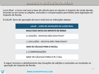 LALUR – IR/LUCRO REAL
                       LALUR – IR/LUCRO REAL

Lucro Real : o lucro real será a base de cálculo para se calcular o imposto de renda devido,
levando-se em conta as adições, exclusões e compensações permitidos pela legislação do
Imposto de Renda.
O LALUR (livro de apuração do lucro real) terá as indicações abaixo:

                            LALUR - LIVRO DE APURAÇÃO DO LUCRO REAL

                       RESULTADO ANTES DO IMPOSTO DE RENDA

                       (+) ADIÇÕES - DESPESAS NÃO DEDUTÍVEIS*

                       (-) EXCLUSÕES – RECEITAS NÃO TRIBUTÁVEIS*

                       BASE DE CÁLCULO PARA O IR/CSLL

                       (-) COMPENSAÇÕES

                       BASE DE CÁLCULO PARA O IR / CSLL

A seguir teremos o detalhamento das situações de adições e exclusões ao resultado na
apuração do Imposto de Renda.
                                                                                          122

                        WWW.SUPERPROVAS.COM
 