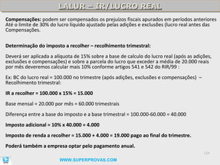 LALUR – IR/LUCRO REAL
                       LALUR – IR/LUCRO REAL
Compensações: podem ser compensados os prejuízos fiscais apurados em períodos anteriores
Até o limite de 30% do lucro líquido ajustado pelas adições e exclusões (lucro real antes das
Compensações.

Determinação do imposto a recolher – recolhimento trimestral:
Deverá ser aplicada a alíquota de 15% sobre a base de calculo do lucro real (após as adições,
exclusões e compensações) e sobre a parcela do lucro que exceder a média de 20.000 reais
por mês deveremos calcular mais 10% conforme artigos 541 e 542 do RIR/99 :
Ex: BC do lucro real = 100.000 no trimestre (após adições, exclusões e compensações) –
Recolhimento trimestral:
IR a recolher = 100.000 x 15% = 15.000
Base mensal = 20.000 por mês = 60.000 trimestrais
Diferença entre a base do imposto e a base trimestral = 100.000-60.000 = 40.000
Imposto adicional = 10% x 40.000 = 4.000
Imposto de renda a recolher = 15.000 + 4.000 = 19.000 pago ao final do trimestre.
Poderá também a empresa optar pelo pagamento anual.
                                                                                         124

                        WWW.SUPERPROVAS.COM
 