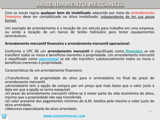 ARRENDAMENTO MERCANTIL
                  ARRENDAMENTO MERCANTIL
Com as novas regras qualquer bem do imobilizado adquirido por meio de arrendamento
financeiro deve ser contabilizado no Ativo imobilizado, independente de ter sua posse
formal.
Um exemplo de arrendamento é a locação de um veículo para trabalho em uma empresa,
ou ainda a locação de um banco de testes hidráulico para testar equipamentos
aeronáuticos.
Arrendamento mercantil financeiro x arrendamento mercantil operacional:
Conforme a CPC 06 um arrendamento mercantil é classificado como financeiro se ele
transferir todos os riscos e benefícios inerentes à propriedade. Um arrendamento mercantil
é classificado como operacional se ele não transferir substancialmente todos os riscos e
benefícios inerentes à propriedade.
Características de um arrendamento financeiro:
1)Transferência   da propriedade do ativo para o arrendatário no final do prazo do
arrendamento mercantil.
2)Arrendatário tem a opção de compra por um preço que mais baixo que o valor justo à
data em que a opção se torna exequível.
3)O prazo do arrendamento mercantil refere-se à maior parte da vida econômica do ativo,
mesmo que a propriedade não seja transferida.
4)O valor presente dos pagamentos mínimos do A.M. totaliza pelo mesmo o valor justo do
ativo arrendado.
5)Natureza especializada do ativo arrendado.
                                                                                      126

                       WWW.SUPERPROVAS.COM
 