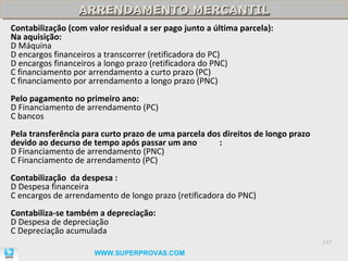 ARRENDAMENTO MERCANTIL
                  ARRENDAMENTO MERCANTIL
Contabilização (com valor residual a ser pago junto a última parcela):
Na aquisição:
D Máquina
D encargos financeiros a transcorrer (retificadora do PC)
D encargos financeiros a longo prazo (retificadora do PNC)
C financiamento por arrendamento a curto prazo (PC)
C financiamento por arrendamento a longo prazo (PNC)
Pelo pagamento no primeiro ano:
D Financiamento de arrendamento (PC)
C bancos
Pela transferência para curto prazo de uma parcela dos direitos de longo prazo
devido ao decurso de tempo após passar um ano         :
D Financiamento de arrendamento (PNC)
C Financiamento de arrendamento (PC)
Contabilização da despesa :
D Despesa financeira
C encargos de arrendamento de longo prazo (retificadora do PNC)
Contabiliza-se também a depreciação:
D Despesa de depreciação
C Depreciação acumulada
                                                                                 127

                      WWW.SUPERPROVAS.COM
 