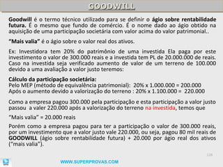 GOODWILL
                                GOODWILL
Goodwill é o termo técnico utilizado para se definir o ágio sobre rentabilidade
futura. É o mesmo que fundo de comércio. É o nome dado ao ágio obtido na
aquisição de uma participação societária com valor acima do valor patrimonial..
“Mais valia” é o ágio sobre o valor real dos ativos.
Ex: Investidora tem 20% do patrimônio de uma investida Ela paga por este
investimento o valor de 300.000 reais e a investida tem PL de 20.000.000 de reais.
Caso na investida seja verificado aumento de valor de um terreno de 100.000
devido a uma avaliação a valor justo teremos:
Cálculo da participação societária:
Pelo MEP (método de equivalência patrimonial): 20% x 1.000.000 = 200.000
Após o aumento devido a valorização do terreno : 20% x 1.100.000 = 220.000
Como a empresa pagou 300.000 pela participação e esta participação a valor justo
passou a valer 220.000 após a valorização do terreno na investida, temos que
“Mais valia” = 20.000 reais
Porém como a empresa pagou para ter a participação o valor de 300.000 reais,
por um investimento que a valor justo vale 220.000, ou seja, pagou 80 mil reais de
GOODWILL (ágio sobre rentabilidade futura) + 20.000 por ágio real dos ativos
(“mais valia”).
                                                                              128

                     WWW.SUPERPROVAS.COM
 