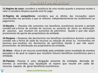 CONCEITOS BÁSICOS
                        CONCEITOS BÁSICOS
11-Regime de caixa: considera a existência de uma receita quando a empresa recebe o
valor e considera despesa quando esta for paga.
12-Regime de competência: considera que os efeitos das transações sejam
reconhecidos nos períodos a que se referem, independentemente do recebimento ou
pagamento.
13-Receita – Receitas são aumentos nos benefícios econômicos durante o período
contábil sob a forma de entrada de recursos ou aumento de ativos ou diminuição
de passivos, que resultam em aumentos do patrimônio líquido e que não sejam
provenientes de aporte dos proprietários da entidade.
14-Despesa – Despesas são decréscimos nos benefícios econômicos durante o período
contábil sob a forma de saída de recursos ou redução de ativos ou incrementos em
passivos, que resultam em decréscimo do patrimônio líquido e que não sejam
provenientes de distribuição aos proprietários da entidade..
15-Ativo - Ativo é um recurso controlado pela entidade como resultado de eventos
passados e do qual se espera que resultem futuros benefícios econômicos para a
entidade.
16-Passivo - Passivo é uma obrigação presente da entidade, derivada de
eventos já ocorridos, cuja liquidação se espera que resulte em saída de
recursos capazes de gerar benefícios econômicos.                     16

                     WWW.SUPERPROVAS.COM
 
