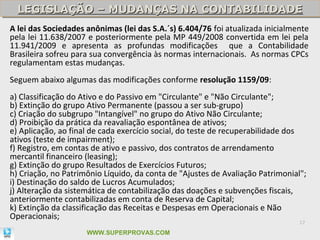 LEGISLAÇÃO – MUDANÇAS NA CONTABILIDADE
  LEGISLAÇÃO – MUDANÇAS NA CONTABILIDADE
A lei das Sociedades anônimas (lei das S.A.´s) 6.404/76 foi atualizada inicialmente
pela lei 11.638/2007 e posteriormente pela MP 449/2008 convertida em lei pela
11.941/2009 e apresenta as profundas modificações que a Contabilidade
Brasileira sofreu para sua convergência às normas internacionais. As normas CPCs
regulamentam estas mudanças.
Seguem abaixo algumas das modificações conforme resolução 1159/09:
a) Classificação do Ativo e do Passivo em "Circulante" e "Não Circulante";
b) Extinção do grupo Ativo Permanente (passou a ser sub-grupo)
c) Criação do subgrupo "Intangível" no grupo do Ativo Não Circulante;
d) Proibição da prática da reavaliação espontânea de ativos;
e) Aplicação, ao final de cada exercício social, do teste de recuperabilidade dos
ativos (teste de impairment);
f) Registro, em contas de ativo e passivo, dos contratos de arrendamento
mercantil financeiro (leasing);
g) Extinção do grupo Resultados de Exercícios Futuros;
h) Criação, no Patrimônio Líquido, da conta de "Ajustes de Avaliação Patrimonial";
i) Destinação do saldo de Lucros Acumulados;
j) Alteração da sistemática de contabilização das doações e subvenções fiscais,
anteriormente contabilizadas em conta de Reserva de Capital;
k) Extinção da classificação das Receitas e Despesas em Operacionais e Não
Operacionais;
                                                                                17

                     WWW.SUPERPROVAS.COM
 