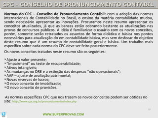 CPC - CONSELHO DE PRONUNCIAMENTO CONTABIL
CPC - CONSELHO DE PRONUNCIAMENTO CONTABIL
Normas do CPC – Conselho de Pronunciamento Contábil: com a adoção das normas
internacionais de Contabilidade no Brasil, o ensino da matéria contabilidade mudou,
sendo necessário apresentar as inovações. Procuramos neste resumo apresentar os
conceitos atualizados, já que as bancas estão cobrando bastante as atualizações nas
provas de concursos públicos. A idéia é familiarizar o usuário com os novos conceitos,
porém, somente serão retratados os assuntos de forma didática e básica nos pontos
necessários para atualização do em contabilidade básica, mas sem desfocar do objetivo
deste resumo que é um resumo de contabilidade geral e básica. Um trabalho mais
específico sobre cada norma do CPC deve ser feito posteriormente.
Os novos conceitos tratados neste resumo são os seguintes:
Ajuste a valor presente;
“Impairment” ou teste de recuperabilidade;
Ativos intangíveis;
As mudanças no DRE e a extinção das despesas   “não operacionais”;
AAP – ajuste de avaliação patrimonial;
Novas reservas de lucros;
O novo conceito de imobilizado;
O novo conceito de provisões.


-As normas específicas CPC que nos trazem os novos conceitos podem ser obtidas no
site: http://www.cpc.org.br/pronunciamentosIndex.php
                                                                                    18

                      WWW.SUPERPROVAS.COM
 