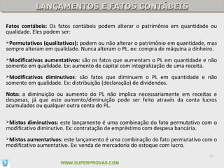 LANÇAMENTOS E FATOS CONTÁBEIS
           LANÇAMENTOS E FATOS CONTÁBEIS

Fatos contábeis: Os fatos contábeis podem alterar o patrimônio em quantidade ou
qualidade. Eles podem ser:
Permutativos (qualitativos): podem ou não alterar o patrimônio em quantidade, mas
sempre alteram em qualidade. Nunca alteram o PL. ex: compra de máquina a dinheiro.
Modificativos
             aumentativos: são os fatos que aumentam o PL em quantidade e não
somente em qualidade. Ex: aumento de capital com integralização de uma receita.
Modificativosdiminutivos: são fatos que diminuem o PL em quantidade e não
somente em qualidade. Ex: distribuição (declaração) de dividendos.
Nota: a diminuição ou aumento do PL não implica necessariamente em receitas e
despesas, já que este aumento/diminuição pode ser feito através da conta lucros
acumulados ou qualquer outra conta do PL.

Mistos diminutivos: este lançamento é uma combinação do fato permutativo com o
modificativo diminutivo. Ex: contratação de empréstimo com despesa bancária.
Mistos aumentativos: este lançamento é uma combinação do fato permutativo com o
modificativo aumentativo. Ex: venda de mercadoria do estoque com lucro.
                                                                               22

                     WWW.SUPERPROVAS.COM
 