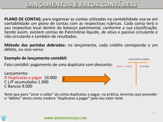 LANÇAMENTOS E FATOS CONTÁBEIS
            LANÇAMENTOS E FATOS CONTÁBEIS

PLANO DE CONTAS: para organizar as contas utilizadas na contabilidade usa-se em
contabilidade um plano de contas com as respectivas rubricas. Cada conta terá o
seu respectivo local dentro do balanço patrimonial, conforme a sua classificação.
Sendo assim, existem contas de Patrimônio líquido, do ativo e passivo circulante e
não circulante e também de resultados.
Método das partidas dobradas: no lançamento, cada crédito correponde a um
débito, ou vice-versa:
Exemplo de lançamento contábil:                                               DUPLICATAS A PAGAR


Fato contábil: pagamento de uma duplicata com desconto:           Debito = 10 000      SI 10 000



Lançamento:
D Duplicatas a pagar 10.000
C L/P acumulados 1.000
C Bancos 9.000
Note que para “zerar o saldo” da conta duplicatas a pagar, na prática, teremos que proceder
o “débito” desta conta credora “duplicatas a pagar” pelo seu valor total.


                                                                                                   23

                       WWW.SUPERPROVAS.COM
 