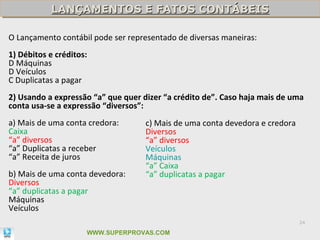 LANÇAMENTOS E FATOS CONTÁBEIS
           LANÇAMENTOS E FATOS CONTÁBEIS

O Lançamento contábil pode ser representado de diversas maneiras:
1) Débitos e créditos:
D Máquinas
D Veículos
C Duplicatas a pagar
2) Usando a expressão “a” que quer dizer “a crédito de”. Caso haja mais de uma
conta usa-se a expressão “diversos”:
a) Mais de uma conta credora:       c) Mais de uma conta devedora e credora
Caixa                               Diversos
“a” diversos                        “a” diversos
“a” Duplicatas a receber            Veículos
“a” Receita de juros                Máquinas
                                    “a” Caixa
b) Mais de uma conta devedora:      “a” duplicatas a pagar
Diversos
“a” duplicatas a pagar
Máquinas
Veículos
                                                                              24

                     WWW.SUPERPROVAS.COM
 