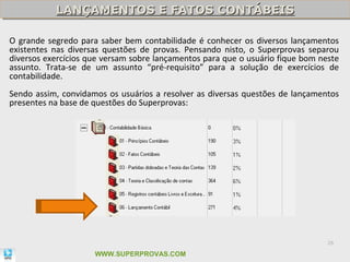 LANÇAMENTOS E FATOS CONTÁBEIS
           LANÇAMENTOS E FATOS CONTÁBEIS

O grande segredo para saber bem contabilidade é conhecer os diversos lançamentos
existentes nas diversas questões de provas. Pensando nisto, o Superprovas separou
diversos exercícios que versam sobre lançamentos para que o usuário fique bom neste
assunto. Trata-se de um assunto “pré-requisito” para a solução de exercícios de
contabilidade.
Sendo assim, convidamos os usuários a resolver as diversas questões de lançamentos
presentes na base de questões do Superprovas:




                                                                                26

                     WWW.SUPERPROVAS.COM
 