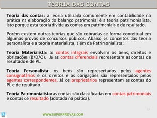 TEORIA DAS CONTAS
                    TEORIA DAS CONTAS
Teoria das contas: a teoria utilizada comumente em contabilidade na
prática na elaboração do balanço patrimonial é a teoria patrimonialista,
isto porque esta teoria divide as contas em patrimoniais e de resultado.
Porém existem outras teorias que são cobradas de forma conceitual em
algumas provas de concursos públicos. Abaixo os conceitos das teoria
personalista e a teoria materialista, além da Patrimonialista:
Teoria Materialista: as contas integrais envolvem os bens, direitos e
obrigações (B/D/O). Já as contas diferenciais representam as contas de
resultado e de PL.
Teoria Personalista: os bens são representados pelos agentes
consignatários e os direitos e as obrigações são representados pelos
agentes correspondentes. Já os proprietários representam as contas do
PL e de resultado.
Teoria Patrimonialista: as contas são classificadas em contas patrimoniais
e contas de resultado (adotada na prática).

                                                                       32

                  WWW.SUPERPROVAS.COM
 
