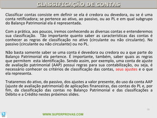 CLASSIFICAÇÃO DE CONTAS
                 CLASSIFICAÇÃO DE CONTAS
Classificar contas consiste em definir se ela é credora ou devedora, ou se é uma
conta retificadora; se pertence ao ativo, ao passivo, ou ao PL e em qual subgrupo
do Balanço Patrimonial ela é representada.
Com a prática, aos poucos, iremos conhecendo as diversas contas e entenderemos
sua classificação. Tão importante quanto saber as características das contas é
conhecer as regras de classificação no ativo (circulante ou não circulante). No
passivo (circulante ou não circulante) ou no PL.
Não basta somente saber se uma conta é devedora ou credora ou a que parte do
Balanço Patrimonial ela pertence. É importante, também, saber quais as regras
que permitem esta identificação. Sendo assim, por exemplo, uma conta de ajuste
de avaliação patrimonial (AAP) possui regras para sua contabilização, ou seja, é
necessário conhecer os critérios de classificação das contas, seus ajustes e o que
ela representa.
Trataremos do ativo, do passivo, dos ajustes a valor presente, do uso da conta AAP
(ajuste de avaliação patrimonial) de aplicações financeiras, das contas do PL e, por
fim, da classificação das contas no Balanço Patrimonial e das classificações a
Débito e a Crédito nestes próximos slides.


                                                                                36

                     WWW.SUPERPROVAS.COM
 