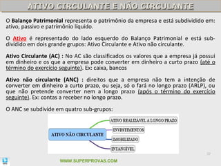 ATIVO CIRCULANTE E NÃO CIRCULANTE
        ATIVO CIRCULANTE E NÃO CIRCULANTE
O Balanço Patrimonial representa o patrimônio da empresa e está subdividido em:
ativo, passivo e patrimônio líquido.
O Ativo é representado do lado esquerdo do Balanço Patrimonial e está sub-
dividido em dois grande grupos: Ativo Circulante e Ativo não circulante.
Ativo Circulante (AC) : No AC são classificados os valores que a empresa já possui
em dinheiro e os que a empresa pode converter em dinheiro a curto prazo (até o
término do exercício seguinte). Ex: caixa, bancos
Ativo não circulante (ANC) : direitos que a empresa não tem a intenção de
converter em dinheiro a curto prazo, ou seja, só o fará no longo prazo (ARLP), ou
que não pretende converter nem a longo prazo (após o término do exercício
seguinte). Ex: contas a receber no longo prazo.
O ANC se subdivide em quatro sub-grupos:




                                                                              37

                     WWW.SUPERPROVAS.COM
 