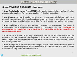 ATIVO NÃO CIRCULANTE
                    ATIVO NÃO CIRCULANTE
Grupo: ATIVO NÃO CIRCULANTE - Subgrupos:
Ativo Realizável a Longo Prazo (ARLP): são os direitos realizáveis após o término
do exercício seguinte. Ex: contas a receber LP, direitos a receber.
Investimentos: as participações permanentes em outras sociedades e os direitos
de qualquer natureza não classificáveis no ativo circulante e que não se destinam
à manutenção da atividade da companhia. Ex: participações societárias, terrenos.
Ativo Imobilizado: direitos que tenham por objeto bens corpóreos destinados à
manutenção das atividades da companhia (Ex: máquinas, veículos), inclusive os
decorrentes de operações que transfiram à companhia os riscos, benefícios e
controle destes bens.
Nota:  os bens utilizados no negócio que são usados na entidade que o são da
entidade na sua “essência” da empresa porque são utilizados como se fossem,
serão registrados no ativo imobilizado. Ex: banco de testes adquirido em forma
de “leasing financeiro”.
Ativo Intangível: os direitos que tenham por objeto bens incorpóreos destinados
à manutenção da companhia ou exercidos com essa finalidade, inclusive o fundo
de comércio adquirido. Ex: obras de arte.
                                                                               38

                     WWW.SUPERPROVAS.COM
 