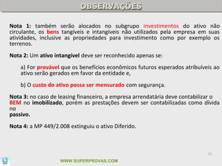OBSERVAÇÕES
                           OBSERVAÇÕES

Nota 1: também serão alocados no subgrupo investimentos do ativo não
circulante, os bens tangíveis e intangíveis não utilizados pela empresa em suas
atividades, inclusive as propriedades para investimento como por exemplo os
terrenos.
Nota 2: Um atívo intangível deve ser reconhecido apenas se:
    a) For provável que os benefícios econômicos futuros esperados atribuíveis ao
    ativo serão gerados em favor da entidade e,
    b) O custo do ativo possa ser mensurado com segurança.
Nota 3: no caso de leasing financeiro, a empresa arrendatária deve contabilizar o
BEM no imobilizado, porém as prestações devem ser contabilizadas como dívida
no
passivo.
Nota 4: a MP 449/2.008 extinguiu o ativo Diferido.



                                                                            39

                    WWW.SUPERPROVAS.COM
 
