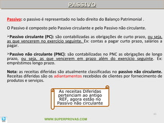 PASSIVO
                                PASSIVO

Passivo: o passivo é representado no lado direito do Balanço Patrimonial .
O Passivo é composto pelo Passivo circulante e pelo Passivo não circulante.
Passivo circulante (PC): são contabilizadas as obrigações de curto prazo, ou seja,
as que vencerem no exercício seguinte. Ex: contas a pagar curto prazo, salários a
pagar.
Passivo não circulante (PNC): são contabilizadas no PNC as obrigações de longo
prazo, ou seja, as que vencerem em prazo além do exercício seguinte. Ex:
empréstimos longo prazo.
Nota: as receitas diferidas são atualmente classificadas no passivo não circulante.
Receitas diferidas são os adiantamentos recebidos de clientes por fornecimento de
produtos e serviços.

                            As receitas Diferidas
                           pertenciam ao antigo
                            REF, agora estão no
                           Passivo não circulante

                                                                              40

                    WWW.SUPERPROVAS.COM
 