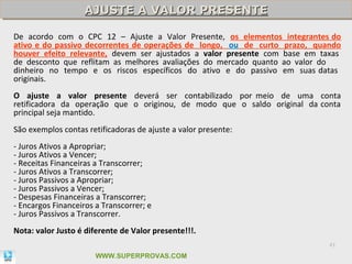 AJUSTE A VALOR PRESENTE
                    AJUSTE A VALOR PRESENTE

De acordo com o CPC 12 – Ajuste a Valor Presente, os elementos integrantes do
ativo e do passivo decorrentes de operações de longo, ou de curto prazo, quando
houver efeito relevante, devem ser ajustados a valor presente com base em taxas
de desconto que reflitam as melhores avaliações do mercado quanto ao valor do
dinheiro no tempo e os riscos específicos do ativo e do passivo em suas datas
originais.
O ajuste a valor presente deverá ser contabilizado por meio de uma conta
retificadora da operação que o originou, de modo que o saldo original da conta
principal seja mantido.
São exemplos contas retificadoras de ajuste a valor presente:
- Juros Ativos a Apropriar;
- Juros Ativos a Vencer;
- Receitas Financeiras a Transcorrer;
- Juros Ativos a Transcorrer;
- Juros Passivos a Apropriar;
- Juros Passivos a Vencer;
- Despesas Financeiras a Transcorrer;
- Encargos Financeiros a Transcorrer; e
- Juros Passivos a Transcorrer.
Nota: valor Justo é diferente de Valor presente!!!.
                                                                            41

                       WWW.SUPERPROVAS.COM
 
