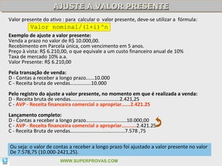 AJUSTE A VALOR PRESENTE
                      AJUSTE A VALOR PRESENTE
Valor presente do ativo : para calcular o valor presente, deve-se utilizar a fórmula:
           Valor nominal/(1+i)^n
Exemplo de ajuste a valor presente:
Venda a prazo no valor de R$ 10.000,00.
Recebimento em Parcela única, com vencimento em 5 anos.
Preço à vista: R$ 6.210,00, o que equivale a um custo financeiro anual de 10%
Taxa de mercado 10% a.a.
Valor Presente: R$ 6.210,00
Pela transação de venda:
D - Contas a receber a longo prazo......10.000
C - Receita bruta de vendas...............10.000
Pelo registro do ajuste a valor presente, no momento em que é realizada a venda:
D - Receita bruta de vendas...................................2.421,25
C - AVP - Receita financeira comercial a apropriar......2.421.25
Lançamento completo:
D - Contas a receber a longo prazo.............................10.000,00
C - AVP - Receita financeira comercial a apropriar..........2.421.25
C - Receita Bruta de vendas.......................................7.578 ,75

Ou seja: o valor de contas a receber a longo prazo foi ajustado a valor presente no valor
De 7.578,75 (10.000-2421,25).                                                             42

                          WWW.SUPERPROVAS.COM
 
