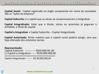 CAPITAL SOCIAL E CAPITAL SOCIAL A INTEGRALIZAR
CAPITAL SOCIAL E CAPITAL SOCIAL A INTEGRALIZAR

Capital Social: Capital registrado no órgão competente em nome da sociedade.
São as “ações da empresa”.
Capital Subscrito: é o capital que os sócios se comprometeram a integralizar.
Capital Integralizado: Valor que o titular, sócios ou acionistas já pagaram à
entidade, a título de capital.
Capital a Integralizar = Capital Subscrito – Capital Integralizado
Capital Autorizado: limite máximo que o capital social poderá atingir, sem que
haja alteração dos estatutos sociais.

Representação:
Capital Subscrito ------------ R$50.000.00.,00
(-) Capital a integralizar ----- R$20.000.000,00
=====================================
Capital integralizado---------- R$ 30.000.000,00



                                                                                45

                       WWW.SUPERPROVAS.COM
 