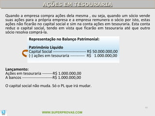 AÇÕES EM TESOURARIA
                       AÇÕES EM TESOURARIA
Quando a empresa compra ações dela mesma , ou seja, quando um sócio vende
suas ações para a própria empresa e a empresa remunera o sócio por isto, estas
ações não ficarão no capital social e sim na conta ações em tesouraria. Esta conta
reduz o capital social, tendo em vista que ficarão em tesouraria até que outro
sócio resolva comprá-la.
              Representação no Balanço Patrimonial:
              Patrimônio Líquido
              Capital Social ------------------------- R$ 50.000.000,00
              (-) ações em tesouraria ----------- R$ 1.000.000,00


Lançamento:
Ações em tesouraria --------R$ 1.000.000,00
A bancos -----------------------R$ 1.000.000,00
O capital social não muda. Só o PL que irá mudar.



                                                                               46

                      WWW.SUPERPROVAS.COM
 