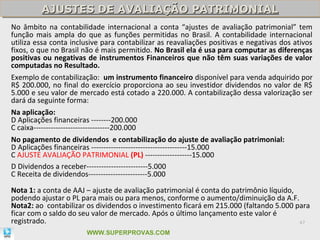 AJUSTES DE AVALIAÇÃO PATRIMONIAL
         AJUSTES DE AVALIAÇÃO PATRIMONIAL
No âmbito na contabilidade internacional a conta “ajustes de avaliação patrimonial” tem
função mais ampla do que as funções permitidas no Brasil. A contabilidade internacional
utiliza essa conta inclusive para contabilizar as reavaliações positivas e negativas dos ativos
fixos, o que no Brasil não é mais permitido. No Brasil ela é usa para computar as diferenças
positivas ou negativas de instrumentos Financeiros que não têm suas variações de valor
computadas no Resultado.
Exemplo de contabilização: um instrumento financeiro disponível para venda adquirido por
R$ 200.000, no final do exercício proporciona ao seu investidor dividendos no valor de R$
5.000 e seu valor de mercado está cotado a 220.000. A contabilização dessa valorização ser
dará da seguinte forma:
Na aplicação:
D Aplicações financeiras --------200.000
C caixa-------------------------------200.000
No pagamento de dividendos e contabilização do ajuste de avaliação patrimonial:
D Aplicações financeiras ---------------------------------------15.000
C AJUSTE AVALIAÇÃO PATRIMONIAL (PL) -------------------15.000
D Dividendos a receber-------------------------5.000
C Receita de dividendos------------------------5.000

Nota 1: a conta de AAJ – ajuste de avaliação patrimonial é conta do patrimônio líquido,
podendo ajustar o PL para mais ou para menos, conforme o aumento/diminuição da A.F.
Nota2: ao contabilizar os dividendos o investimento ficará em 215.000 (faltando 5.000 para
ficar com o saldo do seu valor de mercado. Após o último lançamento este valor é
registrado.                                                                             47

                       WWW.SUPERPROVAS.COM
 