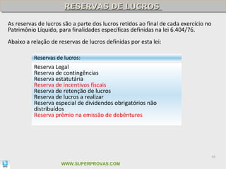 RESERVAS DE LUCROS
                      RESERVAS DE LUCROS

As reservas de lucros são a parte dos lucros retidos ao final de cada exercício no
Patrimônio Líquido, para finalidades específicas definidas na lei 6.404/76.
Abaixo a relação de reservas de lucros definidas por esta lei:

          Reservas de lucros:
          Reserva Legal
          Reserva de contingências
          Reserva estatutária
          Reserva de incentivos fiscais
          Reserva de retenção de lucros
          Reserva de lucros a realizar
          Reserva especial de dividendos obrigatórios não
          distribuídos
          Reserva prêmio na emissão de debêntures




                                                                                     48

                     WWW.SUPERPROVAS.COM
 