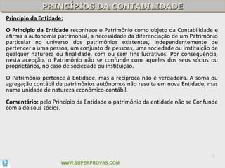 PRINCÍPIOS DA CONTABILIDADE
             PRINCÍPIOS DA CONTABILIDADE
Princípio da Entidade:
O Princípio da Entidade reconhece o Patrimônio como objeto da Contabilidade e
afirma a autonomia patrimonial, a necessidade da diferenciação de um Patrimônio
particular no universo dos patrimônios existentes, independentemente de
pertencer a uma pessoa, um conjunto de pessoas, uma sociedade ou instituição de
qualquer natureza ou finalidade, com ou sem fins lucrativos. Por consequência,
nesta acepção, o Patrimônio não se confunde com aqueles dos seus sócios ou
proprietários, no caso de sociedade ou instituição.
O Patrimônio pertence à Entidade, mas a recíproca não é verdadeira. A soma ou
agregação contábil de patrimônios autônomos não resulta em nova Entidade, mas
numa unidade de natureza econômico-contábil.
Comentário: pelo Princípio da Entidade o patrimônio da entidade não se Confunde
com a de seus sócios.




                                                                             5

                     WWW.SUPERPROVAS.COM
 