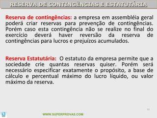 RESERVA DE CONTINGÊNCIAS E ESTATUTÁRIA
 RESERVA DE CONTINGÊNCIAS E ESTATUTÁRIA

Reserva de contingências: a empresa em assembléia geral
poderá criar reservas para prevenção de contingências.
Porém caso esta contingência não se realize no final do
exercício deverá haver reversão da reserva de
contingências para lucros e prejuízos acumulados.

Reserva Estatutária: O estatuto da empresa permite que a
sociedade crie quantas reservas quiser. Porém será
necessário especificar exatamente o propósito, a base de
cálculo e percentual máximo do lucro líquido, ou valor
máximo da reserva.



                                                     50

              WWW.SUPERPROVAS.COM
 