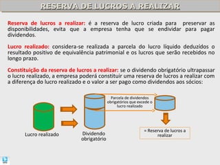 RESERVA DE LUCROS A REALIZAR
             RESERVA DE LUCROS A REALIZAR

Reserva de lucros a realizar: é a reserva de lucro criada para preservar as
disponibilidades, evita que a empresa tenha que se endividar para pagar
dividendos.
Lucro realizado: considera-se realizada a parcela do lucro líquido deduzídos o
resultado positivo de equivalência patrimonial e os lucros que serão recebidos no
longo prazo.
Constituição da reserva de lucros a realizar: se o dividendo obrigatório ultrapassar
o lucro realizado, a empresa poderá constituir uma reserva de lucros a realizar com
a diferença do lucro realizado e o valor a ser pago como dividendos aos sócios:

                                             Parcela de dividendos
                                           obrigatórios que excede o
                                                lucro realizado




                                                               = Reserva de lucros a
       Lucro realizado       Dividendo                               realizar
                             obrigatório
 