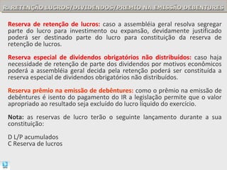 R. RETENÇÃO LUCROS/DIVIDENDOS/PREMIO NA EMISSÃO DEBENTURES
R. RETENÇÃO LUCROS/DIVIDENDOS/PREMIO NA EMISSÃO DEBENTURES

 Reserva de retenção de lucros: caso a assembléia geral resolva segregar
 parte do lucro para investimento ou expansão, devidamente justificado
 poderá ser destinado parte do lucro para constituição da reserva de
 retenção de lucros.
 Reserva especial de dividendos obrigatórios não distribuídos: caso haja
 necessidade de retenção de parte dos dividendos por motivos econômicos
 poderá a assembléia geral decida pela retenção poderá ser constituída a
 reserva especial de dividendos obrigatórios não distribuídos.
 Reserva prêmio na emissão de debêntures: como o prêmio na emissão de
 debêntures é isento do pagamento do IR a legislação permite que o valor
 apropriado ao resultado seja excluído do lucro líquido do exercício.
 Nota: as reservas de lucro terão o seguinte lançamento durante a sua
 constituição:
 D L/P acumulados
 C Reserva de lucros
 