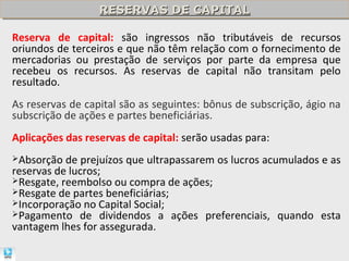 RESERVAS DE CAPITAL
                  RESERVAS DE CAPITAL

Reserva de capital: são ingressos não tributáveis de recursos
oriundos de terceiros e que não têm relação com o fornecimento de
mercadorias ou prestação de serviços por parte da empresa que
recebeu os recursos. As reservas de capital não transitam pelo
resultado.
As reservas de capital são as seguintes: bônus de subscrição, ágio na
subscrição de ações e partes beneficiárias.
Aplicações das reservas de capital: serão usadas para:
Absorção  de prejuízos que ultrapassarem os lucros acumulados e as
reservas de lucros;
Resgate, reembolso ou compra de ações;
Resgate de partes beneficiárias;
Incorporação no Capital Social;
Pagamento de dividendos a ações preferenciais, quando esta
vantagem lhes for assegurada.
 