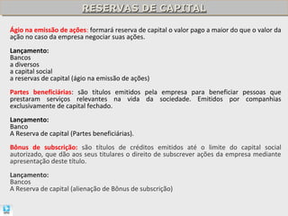 RESERVAS DE CAPITAL
                         RESERVAS DE CAPITAL

Ágio na emissão de ações: formará reserva de capital o valor pago a maior do que o valor da
ação no caso da empresa negociar suas ações.
Lançamento:
Bancos
a diversos
a capital social
a reservas de capital (ágio na emissão de ações)
Partes beneficiárias: são títulos emitidos pela empresa para beneficiar pessoas que
prestaram serviços relevantes na vida da sociedade. Emitidos por companhias
exclusivamente de capital fechado.
Lançamento:
Banco
A Reserva de capital (Partes beneficiárias).
Bônus de subscrição: são títulos de créditos emitidos até o limite do capital social
autorizado, que dão aos seus titulares o direito de subscrever ações da empresa mediante
apresentação deste título.
Lançamento:
Bancos
A Reserva de capital (alienação de Bônus de subscrição)
 