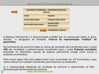 BALANÇO PATRIMONIAL
                     BALANÇO PATRIMONIAL
                     BALANÇO PATRIMONIAL – REPRESENTAÇÃO DOS
                                    GRUPOS
                  ATIVO                  PASSIVO

                  ATIVO CIRCULANTE       PASSIVO CIRCULANTE
                                         PASSIVO NÃO
                  ATIVO NÃO CIRCULANTE
                                         CIRCULANTE

                                         PATRIMÔNIO LÍQUIDO


O Balanço Patrimonial é a demonstração contábil que irá representar todos os bens,
direitos e obrigações da Entidade. Trata-se da representação “estática” do
patrimônio.
No fechamento do exercício todas as contas de resultado são transferidas para a conta
ARE (de resultado) e posteriormente transferidas para a conta Prejuízos cumulados
localizada no Patrimônio Líquido do balanço patrimonial (antiga conta Lucros e
prejuízos acumulados).
Pelas novas regras não mais poderá haver lucro acumulado em L/P acumulados, cujos
valores devem ser também transferidos para Reservas ou dividendos.
Já a representação detalhada do resultado do exercício é apresentada no DRE –
Demonstração do Resultado do Exercício.                                   57

                     WWW.SUPERPROVAS.COM
 