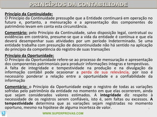 PRINCÍPIOS DA CONTABILIDADE
             PRINCÍPIOS DA CONTABILIDADE
Princípio da Continuidade:
O Princípio da Continuidade pressupõe que a Entidade continuará em operação no
futuro e, portanto, a mensuração e a apresentação dos componentes do
patrimônio levam em conta esta circunstância.
Comentário: pelo Princípio da Continuidade, salvo disposição legal, contratual ou
evidências em contrário, presume-se que a vida da entidade é contínua e que ela
deverá desempenhar suas atividades por um período Indeterminado. Se uma
entidade trabalha com presunção de descontinuidade não há sentido na aplicação
do princípio da competência do registro de suas transações
Princípio da Oportunidade:
O Princípio da Oportunidade refere-se ao processo de mensuração e apresentação
dos componentes patrimoniais para produzir informações íntegras e tempestivas.
A falta de integridade e tempestividade na produção e na divulgação da
informação contábil pode ocasionar a perda de sua relevância, por isso é
necessário ponderar a relação entre a oportunidade e a confiabilidade da
informação
Comentário: o Princípio da Oportunidade exige o registro de todas as variações
sofridas pelo patrimônio da entidade no momento em que elas ocorrerem, ainda
que sejam considerados valores estimados. A integridade diz respeito à
necessidade de os registros serem confiáveis, isto é, sem faltas ou excessos. A
tempestividade determina que as variações sejam registradas no momento
oportuno, mesmo na hipótese de alguma incerteza de valor.                      6

                    WWW.SUPERPROVAS.COM
 