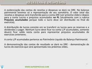 RECEITAS E DESPESAS
                     RECEITAS E DESPESAS

A evidenciação das contas de receitas e despesas se dará no DRE. No balanço
patrimonial teremos só a representação do seu somatório. O valor total das
receitas e despesas será transferido para a conta ARE (ver próximo slide) e depois
para a conta Lucros e prejuízos acumulados no PL (atualmente com a rubrica
Prejuízos acumulados porque todo o lucro deve ser distribuído no final do
exercício).
A distribuição de lucros consiste em se transferir os lucros para as reservas e a
dividendos a pagar. Nenhum lucro deve ficar na conta L/P acumulados, somente
deverá ficar saldo nesta conta para representar prejuízos acumulados de
exercícios anteriores.
A conta L/P acumulados pertence ao Patrimônio Liquido do Balanço Patrimonial.
A demonostração das contas de resultado se dará na DRE - demonstração de
lucros do exercício que será apresentada nos próximos slides.




                                                                               62

                   WWW.SUPERPROVAS.COM
 