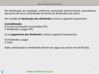 DIVIDENDOS
                            DIVIDENDOS

Na distribuição do resultado, conforme comentado anteriormente, percebemos
que parte do lucro é distribuído em forma de dividendos aos sócios.
Por ocasião da declaração dos dividendos, temos o seguinte lançamento:
Contabilização:
D Lucros ou prejuízos acumulados (PL)
C Dividendos a pagar (PC)
Já no pagamento dos dividendos, temos o seguinte lançamento:
D Dividendos a pagar
C Caixa
Após a declaração os dividendos devem ser pagos aos sócios em até 60 dias.




                                                                             64

                   WWW.SUPERPROVAS.COM
 