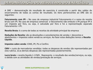DEMONSTRAÇÃO DO RESULTADO DO EXERCÍCIO
DEMONSTRAÇÃO DO RESULTADO DO EXERCÍCIO

A DRE – demonstração do resultado do exercício é construída a partir dos saldos do
encerramento de todas as contas de resultado. Os itens pertencentes ao DRE são os
seguintes:
Faturamento com IPI – No caso de empresa industrial Faturamento é a soma da receita
bruta com IPI. No caso de empresa comercial o faturamento não embute o IPI porque IPI é
um imposto por fora, ou seja, é calculado por fora e há a representação separada
Faturamento + IPI.
Receita Bruta: é a soma de todas as receitas da atividade principal da empresa
Deduções da Receita: são as devoluções e cancelamentos de vendas + descontos e
abatimentos + Impostos sobre venda ou serviços. Ao fazer estas deduções temos a Receita
Líquida.
Impostos sobre venda: ICMS, IPI, Pis e Confins
CMV = custo de mercadorias vendidas: todas as despesas de vendas são representadas por
esta rubrica. Já as demais despesas são representadas posteriormente.
Lucro bruto = receita líquida (–) CMV. Representa o resultado das vendas/serviços, ou seja,
o obtido com as atividades de vendas/prestação de serviços.


                                                                                     67

                     WWW.SUPERPROVAS.COM
 