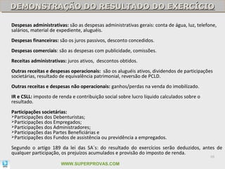 DEMONSTRAÇÃO DO RESULTADO DO EXERCÍCIO
DEMONSTRAÇÃO DO RESULTADO DO EXERCÍCIO

Despesas administrativas: são as despesas administrativas gerais: conta de água, luz, telefone,
salários, material de expediente, aluguéis.
Despesas financeiras: são os juros passivos, desconto concedidos.
Despesas comerciais: são as despesas com publicidade, comissões.
Receitas administrativas: juros ativos, descontos obtidos.
Outras receitas e despesas operacionais: são os aluguéis ativos, dividendos de participações
societárias, resultado de equivalência patrimonial, reversão de PCLD.
Outras receitas e despesas não operacionais: ganhos/perdas na venda do imobilizado.
IR e CSLL: imposto de renda e contribuição social sobre lucro líquido calculados sobre o
resultado.
Participações societárias:
Participações dos Debenturistas;
Participações dos Empregados;
Participações dos Administradores;
Participações das Partes Beneficiárias e
Participações dos Fundos de assistência ou previdência a empregados.


Segundo o artigo 189 da lei das SA´s: do resultado do exercícios serão deduzidos, antes de
qualquer participação, os prejuízos acumulados e provisão do imposto de renda.
                                                                                            68

                       WWW.SUPERPROVAS.COM
 