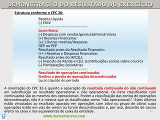 DEMONSTRAÇÃO DO RESULTADO DO EXERCÍCIO
 DEMONSTRAÇÃO DO RESULTADO DO EXERCÍCIO
     Estrutura conforme o CPC 26:
                    Receita Líquida
                    (-) CMV
                    ----------------------------------------
                    Lucro Bruto
                    (-) Despesas com vendas/gerais/administrativas
                    (+) Receitas Financeiras
                    (+/-) Outras receitas/despesas
                    GEP ou PEP
                    Resultado antes do Resultado Financeiro
                    (+/-) Receitas e Despesas financeiras
                    Resultado antes do IR/CSLL
                    (-) Imposto de Renda e CSLL (contribuições sociais sobre o lucro)
                    (-) Participações Societárias
                    ----------------------------------------
                    Resultado de operações continuadas
                    Ganhos e perdas de operações descontinuadas
                    Lucro Líquido do período
A orientação do CPC 26 é quanto a separação do resultado continuado do não continuado
em substituição ao resultado operacional e não operacional. Os itens classificados com
continuados são os mesmos dos operacionais. Porém a classificação das contas de operações
descontinuadas não é a mesma que as classificadas como “não operacionais”. Estes últimos
estão vinculados ao resultado apurado em operações com ativo ou grupo de ativos cujas
operações estão em vias de serem ou foram descontinuadas e, por isso, deixarão de causar
efeito no caixa e nos equivalentes de caixa da entidade.                              69

                       WWW.SUPERPROVAS.COM
 