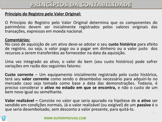 PRINCÍPIOS DA CONTABILIDADE
             PRINCÍPIOS DA CONTABILIDADE
Princípio do Registro pelo Valor Original:
O Princípio do Registro pelo Valor Original determina que os componentes do
patrimônio devem ser inicialmente registrados pelos valores originais das
transações, expressos em moeda nacional.
Comentários:
No caso de aquisição de um ativo deve-se adotar o seu custo histórico para efeito
de registro, ou seja, o valor pago ou a pagar em dinheiro ou o valor justo dos
recursos a serem transferidos ao fornecedor na data da aquisição.
Uma vez integrado ao ativo, o valor do bem (seu custo histórico) pode sofrer
variações em razão dos seguintes fatores:
Custo corrente – Um equipamento inicialmente registrado pelo custo histórico,
terá seu valor corrente como sendo o desembolso necessário para adquiri-lo no
mercado caso seja tomada como base a data das demonstrações. Todavia, é
preciso considerar o ativo no estado em que se encontra, e não o custo de um
bem novo igual ou semelhante.
Valor realizável – Consiste no valor que seria apurado na hipótese de o ativo ser
vendido em condições normais. Já o valor realizável (ou exigível) de um passivo é o
que seria desembolsado, sem desconto a valor presente, para quitá-lo.
                                                                                7

                     WWW.SUPERPROVAS.COM
 