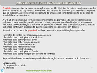 PROVISÕES E PASSIVOS CONTINGENTES
             PROVISÕES E PASSIVOS CONTINGENTES
Provisão é um passivo de prazo ou de valor incerto. São distintas de outros passivos porque há
incerteza quanto ao pagamento. Provisão é uma reserva de um valor para atender a despesas
que se esperam. A provisão visa a cobertura de um gasto já considerado certo ou de grande
possibilidade de ocorrência.
A CPC 25 criou uma nova forma de reconhecimento de provisões . São contrapartidas que
reduzem o valor do ativo, sendo sempre credoras, mas sempre classificadas no ativo como
redutoras. A contabilização tradicional de provisões não tem mais base técnica, muito embora
as bancas continuem elaborando questões aplicando os conceitos em desuso.
Se a saída de recursos for provável, então é necessária a contabilização da provisão.
Exemplos de contas classificadas como provisões:
Provisão para contingência trabalhistas
Provisão para contingências cíveis
Provisão para cobertura de garantias
Provisão para danos ambientais
Provisão para retirada de ativos
Provisão para reestruturação
Provisão para contingências fiscais
Provisão para compensação por quebra de contrato


As provisões devem ser revistas quando da elaboração de uma demonstração financeira.
Lançamento:
D despesa de provisão
C provisão                                                                              73

                         WWW.SUPERPROVAS.COM
 