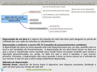 DEPRECIAÇÃO/AMORTIZAÇÃO/EXAUSTÃO E IMPAIRMENT
DEPRECIAÇÃO/AMORTIZAÇÃO/EXAUSTÃO E IMPAIRMENT




Depreciação de um bem é o registro da redução do valor dos bens pelo desgaste ou perda de
utilidade por uso, ação da natureza ou obsolescência.
Depreciação a conforme a norma CPC 27 (conselho de pronunciamentos contábeis):
A depreciação do ativo se inicia quando este está disponível para uso, ou seja, quando está no
local e em condições de funcionamento . A depreciação de um ativo deve cessar na data em
que o ativo é classificado como mantido para venda (ativo circulante mantido para venda e
operação descontinuada), ou, ainda, na data em que o ativo é baixado, o que ocorrer
primeiro. Portanto, a depreciação não cessa quando o ativo se torna ocioso ou é retirado do
uso normal. A não ser que o ativo esteja totalmente depreciado.
Métodos de depreciação:
Método linear: depreciar de forma linear é depreciar com alíquota constante, dividindo o
valor do bem pelo seu tempo de vida útil .                                               76

                       WWW.SUPERPROVAS.COM
 