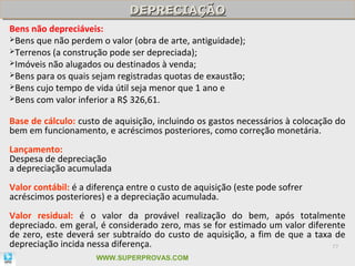 DEPRECIAÇÃO
                              DEPRECIAÇÃO
Bens não depreciáveis:
Bens que não perdem o valor (obra de arte, antiguidade);
Terrenos (a construção pode ser depreciada);
Imóveis não alugados ou destinados à venda;
Bens para os quais sejam registradas quotas de exaustão;
Bens cujo tempo de vida útil seja menor que 1 ano e
Bens com valor inferior a R$ 326,61.


Base de cálculo: custo de aquisição, incluindo os gastos necessários à colocação do
bem em funcionamento, e acréscimos posteriores, como correção monetária.
Lançamento:
Despesa de depreciação
a depreciação acumulada
Valor contábil: é a diferença entre o custo de aquisição (este pode sofrer
acréscimos posteriores) e a depreciação acumulada.
Valor residual: é o valor da provável realização do bem, após totalmente
depreciado. em geral, é considerado zero, mas se for estimado um valor diferente
de zero, este deverá ser subtraído do custo de aquisição, a fim de que a taxa de
depreciação incida nessa diferença.                                          77

                     WWW.SUPERPROVAS.COM
 