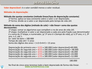 DEPRECIAÇÃO
                                DEPRECIAÇÃO
Valor depreciável: é o valor contábil menos o valor residual.
Métodos de depreciação:
Método das quotas constantes (método linear/taxa de depreciação constante)
    1ª forma: aplica-se taxa constante sobre o valor a ser depreciado.
    2ª forma: divide-se o valor a ser depreciado pelo tempo de vida útil.
Método da soma dos dígitos (método de cole) = não linear= soma das quotas
decrescentes:
    1ª etapa: somar os algarismos que compõem o no de anos de vida útil.
    2ª etapa: multiplicar o valor a ser depreciado a cada ano pela fração cujo denominador
    é a soma da 1ª etapa, e numerador, p/ 1º ano é n (tempo de vida), p/ o 2º ano, n-1, 3º
    ano, n-2, até 1.
    Ex: valor do bem = 180 000
    Tempo de vida útil = 5 anos
    Soma dos dígitos dos anos = 1+2+3+4+5 = 15 anos
    Depreciação do primeiro ano = 5/15 x 180.000 (valor depreciável)=60.000,
    Depreciação do segundo ano = 4/15 x 180.000 (valor depreciável) = 48.000
    Depreciação do segundo ano = 3/15 x 180.000 (valor depreciável) =36.000
    Depreciação do segundo ano = 2/15 x 180.000 (valor depreciável) =24.000
    Depreciação do segundo ano = 1/15 x 180.000 (valor depreciável) =12.000
    ==============================================================
                                                                    180.000
                                                                                      78
    No final de cinco anos teremos todo o bem depreciado de forma não linear.
                      WWW.SUPERPROVAS.COM
 