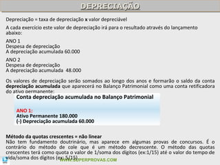 DEPRECIAÇÃO
                                DEPRECIAÇÃO
Depreciação = taxa de depreciação x valor depreciável
A cada exercício este valor de depreciação irá para o resultado através do lançamento
abaixo:
ANO 1
Despesa de depreciação
A depreciação acumulada 60.000
ANO 2
Despesa de depreciação
A depreciação acumulada 48.000
Os valores de depreciação serão somados ao longo dos anos e formarão o saldo da conta
depreciação acumulada que aparecerá no Balanço Patrimonial como uma conta retificadora
do ativo permanente:
    Conta depreciação acumulada no Balanço Patrimonial

    ANO 1:
    Ativo Permanente 180.000
    (-) Depreciação acumulada 60.000

Método da quotas crescentes = não linear
Não tem fundamento doutrinário, mas aparece em algumas provas de concursos. É o
contrário do método de cole que é um método decrescente. O método das quotas
crescentes terá como quota o valor de 1/soma dos dígitos (ex:1/15) até o valor do tempo de
                                                                                      79
vida/soma dos dígitos (ex: 5/15).
                        WWW.SUPERPROVAS.COM
 