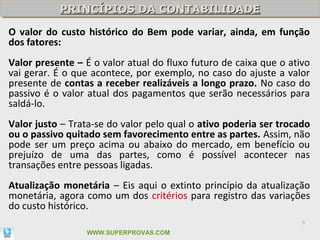 PRINCÍPIOS DA CONTABILIDADE
           PRINCÍPIOS DA CONTABILIDADE
O valor do custo histórico do Bem pode variar, ainda, em função
dos fatores:
Valor presente – É o valor atual do fluxo futuro de caixa que o ativo
vai gerar. É o que acontece, por exemplo, no caso do ajuste a valor
presente de contas a receber realizáveis a longo prazo. No caso do
passivo é o valor atual dos pagamentos que serão necessários para
saldá-lo.
Valor justo – Trata-se do valor pelo qual o ativo poderia ser trocado
ou o passivo quitado sem favorecimento entre as partes. Assim, não
pode ser um preço acima ou abaixo do mercado, em benefício ou
prejuízo de uma das partes, como é possível acontecer nas
transações entre pessoas ligadas.
Atualização monetária – Eis aqui o extinto princípio da atualização
monetária, agora como um dos critérios para registro das variações
do custo histórico.
                                                                   8

                 WWW.SUPERPROVAS.COM
 
