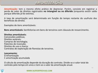 AMORTIZAÇÃO
                               AMORTIZAÇÃO
Amortização: tem o mesmo efeito prático de depreciar. Porém, consiste em registrar a
perda de valor de direitos registrados no intangível ou no diferido (enquanto existir saldo
porque diferido já foi extinto).
A taxa de amortização será determinada em função do tempo restante do usufruto dos
benefícios do direito.
Exemplos de itens amortizáveis:
Bens amortizáveis: benfeitorias em bens de terceiros com cláusula de ressarcimento.
Direitos amortizáveis:
Concessões públicas;
Direitos autorais;
Compras de tecnologia;
Patentes de invenção;
Direitos do uso e marca;
Contratos de exploração de florestas de terceiros.
Lançamento:
D Amortização
C amortização acumulada
O cálculo da amortização depende da duração do contrato. Divide-se o valor total do
contrato pelo tempo em anos e tem-se o valor da amortização anual.
                                                                                      81

                      WWW.SUPERPROVAS.COM
 
