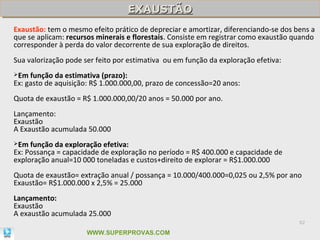 EXAUSTÃO
                                  EXAUSTÃO
Exaustão: tem o mesmo efeito prático de depreciar e amortizar, diferenciando-se dos bens a
que se aplicam: recursos minerais e florestais. Consiste em registrar como exaustão quando
corresponder à perda do valor decorrente de sua exploração de direitos.
Sua valorização pode ser feito por estimativa ou em função da exploração efetiva:
Em  função da estimativa (prazo):
Ex: gasto de aquisição: R$ 1.000.000,00, prazo de concessão=20 anos:
Quota de exaustão = R$ 1.000.000,00/20 anos = 50.000 por ano.
Lançamento:
Exaustão
A Exaustão acumulada 50.000
Em  função da exploração efetiva:
Ex: Possança = capacidade de exploração no período = R$ 400.000 e capacidade de
exploração anual=10 000 toneladas e custos+direito de explorar = R$1.000.000
Quota de exaustão= extração anual / possança = 10.000/400.000=0,025 ou 2,5% por ano
Exaustão= R$1.000.000 x 2,5% = 25.000
Lançamento:
Exaustão
A exaustão acumulada 25.000
                                                                                     82

                      WWW.SUPERPROVAS.COM
 