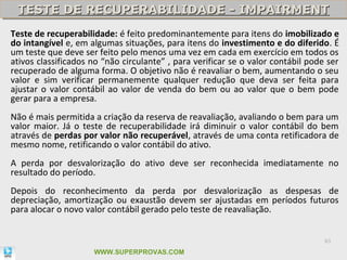 TESTE DE RECUPERABILIDADE - IMPAIRMENT
 TESTE DE RECUPERABILIDADE - IMPAIRMENT
Teste de recuperabilidade: é feito predominantemente para itens do imobilizado e
do intangível e, em algumas situações, para itens do investimento e do diferido. É
um teste que deve ser feito pelo menos uma vez em cada em exercício em todos os
ativos classificados no “não circulante” , para verificar se o valor contábil pode ser
recuperado de alguma forma. O objetivo não é reavaliar o bem, aumentando o seu
valor e sim verificar permanemente qualquer redução que deva ser feita para
ajustar o valor contábil ao valor de venda do bem ou ao valor que o bem pode
gerar para a empresa.
Não é mais permitida a criação da reserva de reavaliação, avaliando o bem para um
valor maior. Já o teste de recuperabilidade irá diminuir o valor contábil do bem
através de perdas por valor não recuperável, através de uma conta retificadora de
mesmo nome, retificando o valor contábil do ativo.
A perda por desvalorização do ativo deve ser reconhecida imediatamente no
resultado do período.
Depois do reconhecimento da perda por desvalorização as despesas de
depreciação, amortização ou exaustão devem ser ajustadas em períodos futuros
para alocar o novo valor contábil gerado pelo teste de reavaliação.


                                                                                  83

                     WWW.SUPERPROVAS.COM
 